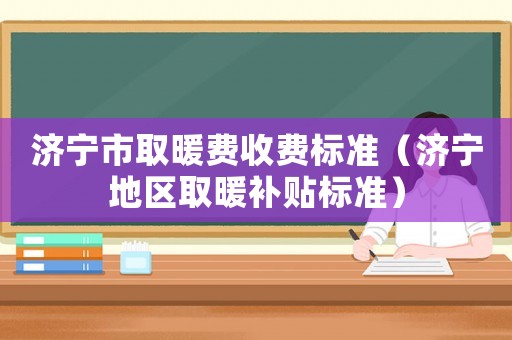 濟寧市取暖費收費標準（濟寧地區取暖補貼標準）