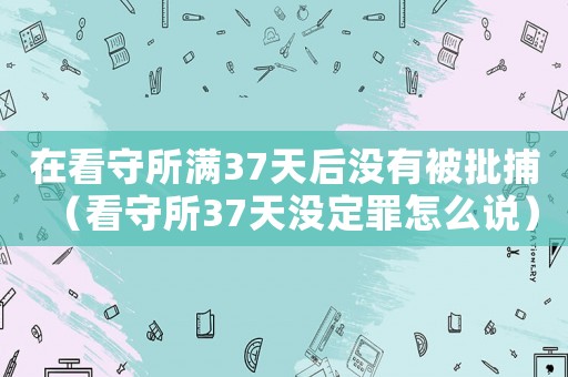 在看守所滿37天后沒有被批捕（看守所37天沒定罪怎么說）