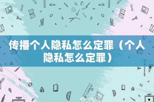 傳播個人隱私怎么定罪（個人隱私怎么定罪）