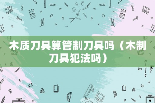木質刀具算管制刀具嗎（木制刀具犯法嗎）