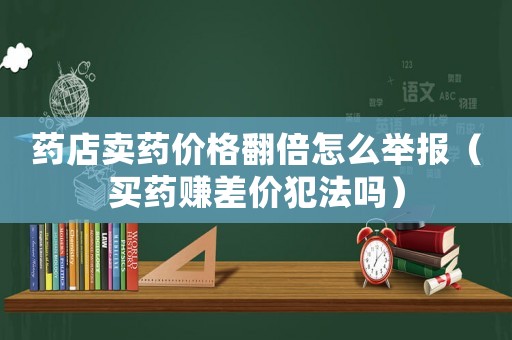 藥店賣藥價格翻倍怎么舉報（買藥賺差價犯法嗎）
