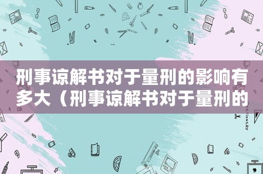 刑事諒解書對(duì)于量刑的影響有多大（刑事諒解書對(duì)于量刑的影響）