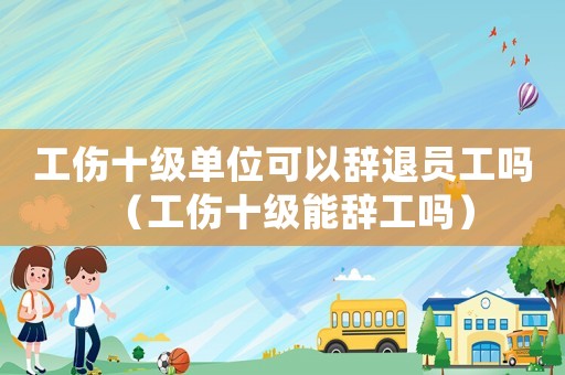 工傷十級單位可以辭退員工嗎（工傷十級能辭工嗎）
