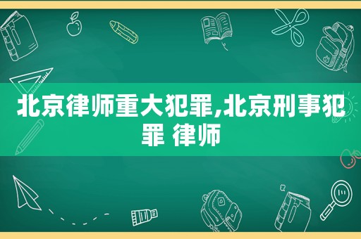 北京律師重大犯罪,北京刑事犯罪 律師