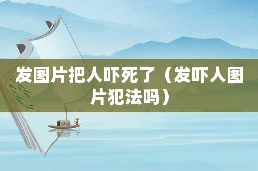 發(fā)圖片把人嚇?biāo)懒耍òl(fā)嚇人圖片犯法嗎）