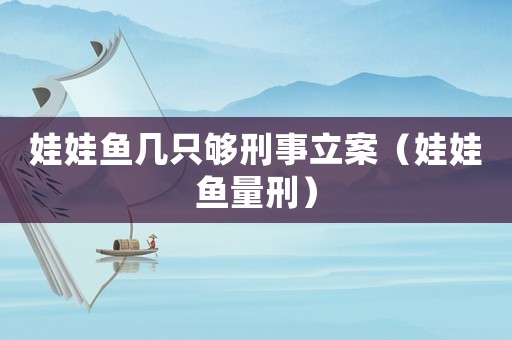 娃娃魚幾只夠刑事立案（娃娃魚量刑）