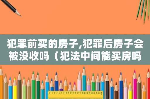 犯罪前買的房子,犯罪后房子會被沒收嗎（犯法中間能買房嗎）