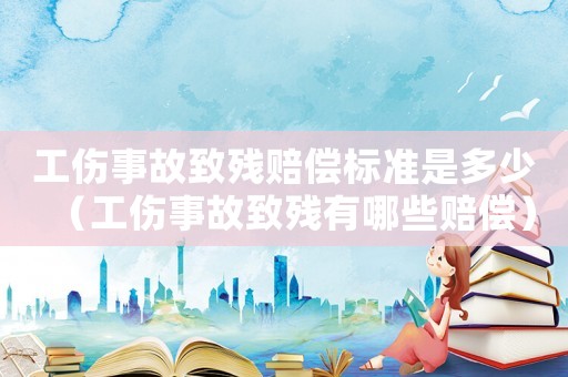 工傷事故致殘賠償標準是多少（工傷事故致殘有哪些賠償）