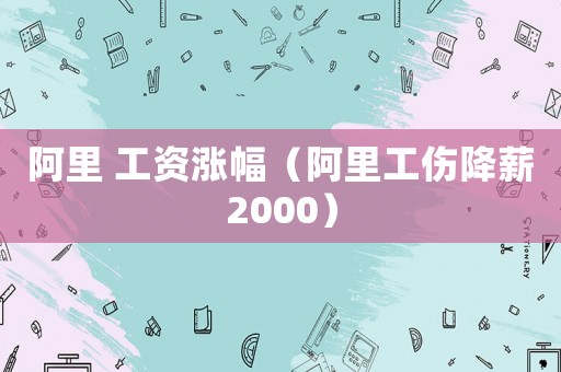 阿里 工資漲幅（阿里工傷降薪2000）