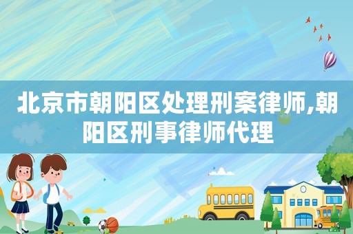 北京市朝陽區處理刑案律師,朝陽區刑事律師代理
