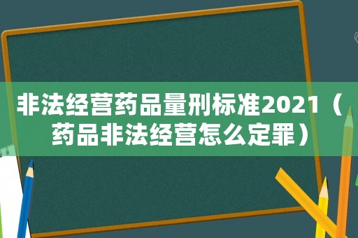 非法經營藥品量刑標準2021（藥品非法經營怎么定罪）