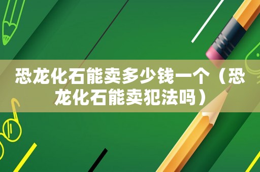 恐龍化石能賣多少錢一個（恐龍化石能賣犯法嗎）