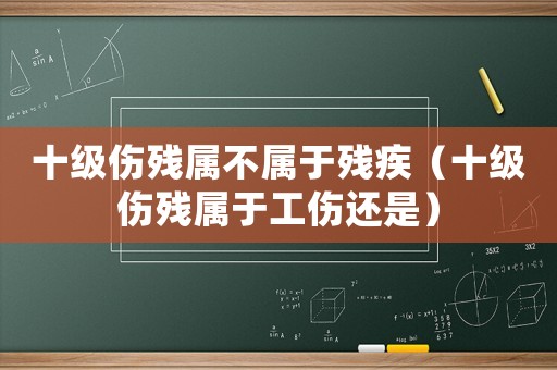 十級傷殘屬不屬于殘疾（十級傷殘屬于工傷還是）