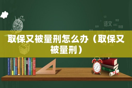 取保又被量刑怎么辦（取保又被量刑）