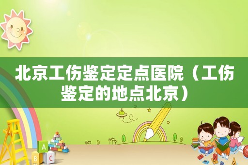 北京工傷鑒定定點醫院（工傷鑒定的地點北京）