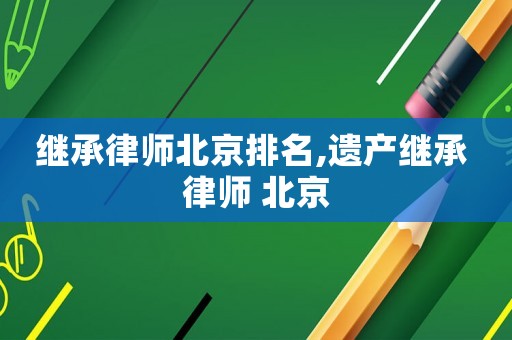 繼承律師北京排名,遺產繼承 律師 北京