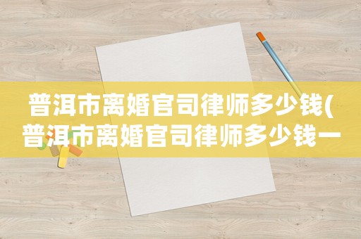 普洱市離婚官司律師多少錢(普洱市離婚官司律師多少錢一個月)
