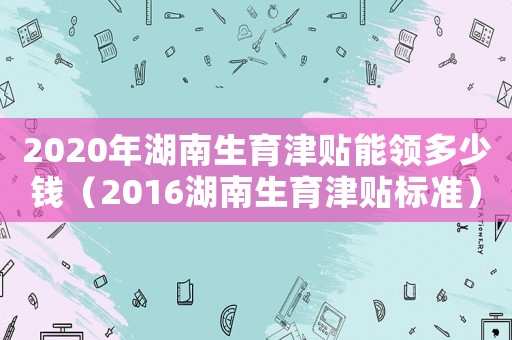 2020年湖南生育津貼能領多少錢（2016湖南生育津貼標準）