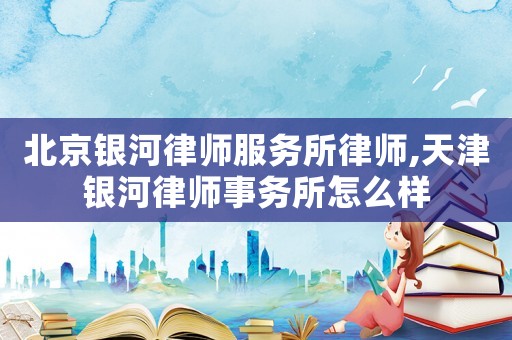 北京銀河律師服務所律師,天津銀河律師事務所怎么樣