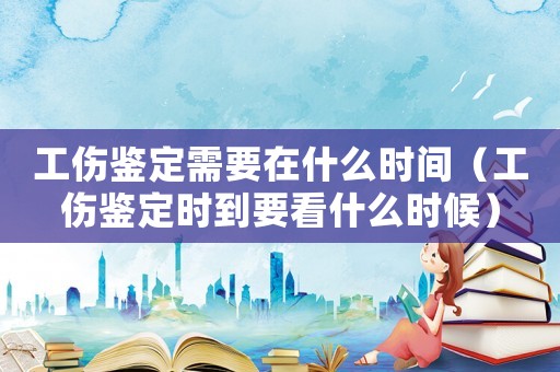 工傷鑒定需要在什么時間（工傷鑒定時到要看什么時候）