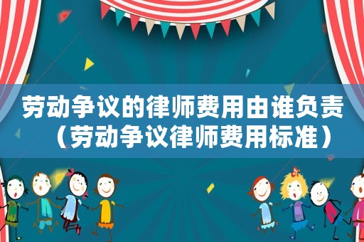 勞動爭議的律師費用由誰負責（勞動爭議律師費用標準）