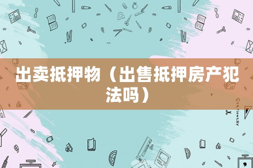 出賣抵押物（出售抵押房產犯法嗎）