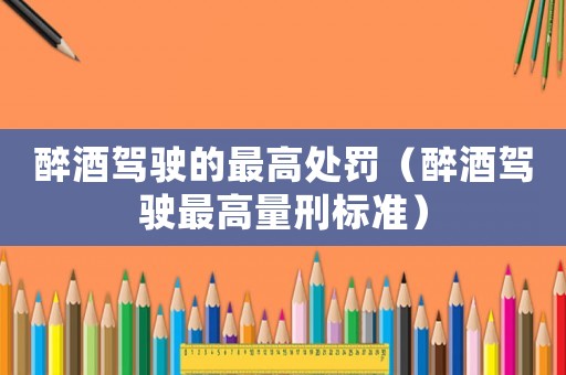 醉酒駕駛的最高處罰（醉酒駕駛最高量刑標準）