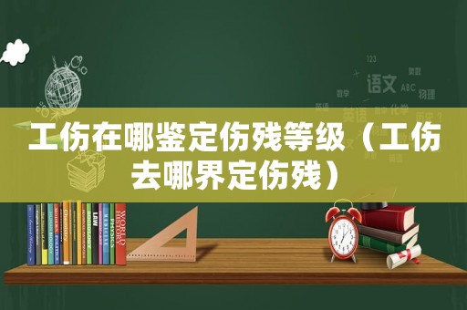 工傷在哪鑒定傷殘等級（工傷去哪界定傷殘）