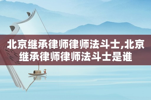 北京繼承律師律師法斗士,北京繼承律師律師法斗士是誰