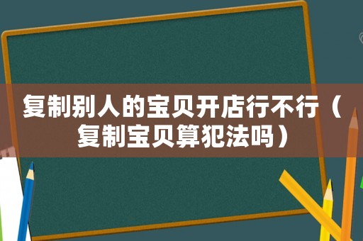 復(fù)制別人的寶貝開店行不行（復(fù)制寶貝算犯法嗎）