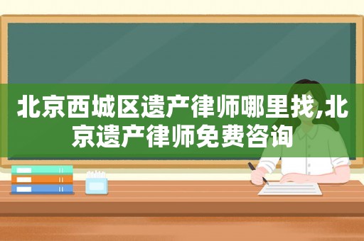 北京西城區遺產律師哪里找,北京遺產律師免費咨詢