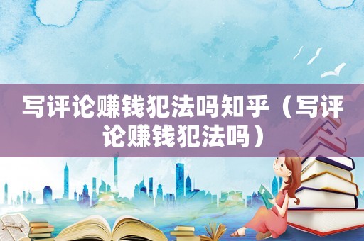 寫評論賺錢犯法嗎知乎（寫評論賺錢犯法嗎）