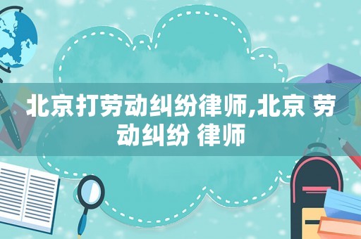 北京打勞動糾紛律師,北京 勞動糾紛 律師