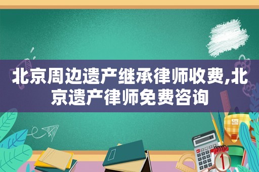 北京周邊遺產繼承律師收費,北京遺產律師免費咨詢