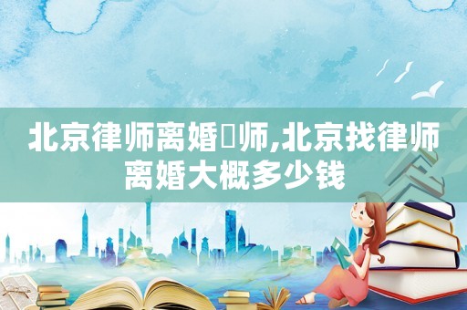 北京律師離婚侓師,北京找律師離婚大概多少錢