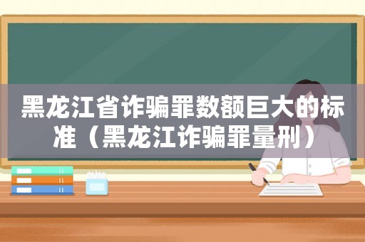 黑龍江省詐騙罪數(shù)額巨大的標(biāo)準(zhǔn)（黑龍江詐騙罪量刑）