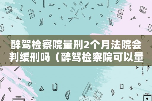 醉駕檢察院量刑2個月法院會判緩刑嗎（醉駕檢察院可以量刑）