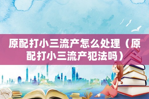 原配打小三流產(chǎn)怎么處理（原配打小三流產(chǎn)犯法嗎）