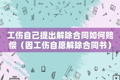 工傷自己提出解除合同如何賠償（因工傷自愿解除合同書）