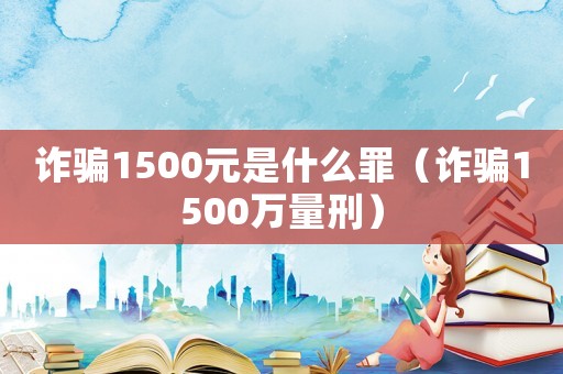 詐騙1500元是什么罪（詐騙1500萬量刑）