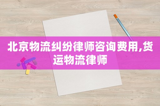 北京物流糾紛律師咨詢費用,貨運物流律師
