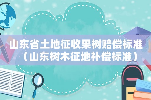 山東省土地征收果樹賠償標準（山東樹木征地補償標準）