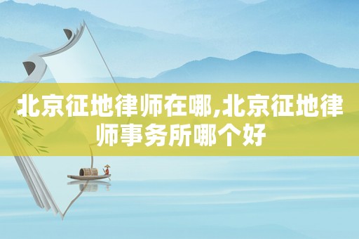 北京征地律師在哪,北京征地律師事務所哪個好
