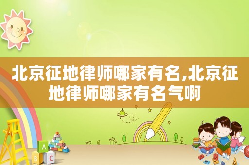 北京征地律師哪家有名,北京征地律師哪家有名氣啊