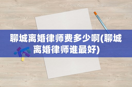 聊城離婚律師費多少啊(聊城離婚律師誰最好)