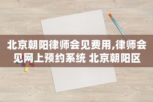 北京朝陽律師會見費用,律師會見網上預約系統 北京朝陽區