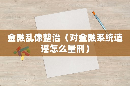 金融亂像整治（對金融系統(tǒng)造謠怎么量刑）