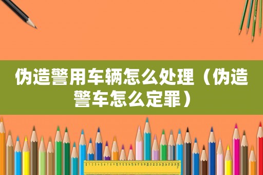 偽造警用車輛怎么處理（偽造警車怎么定罪）