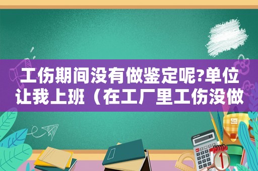 工傷期間沒有做鑒定呢?單位讓我上班（在工廠里工傷沒做工傷鑒定怎么辦）