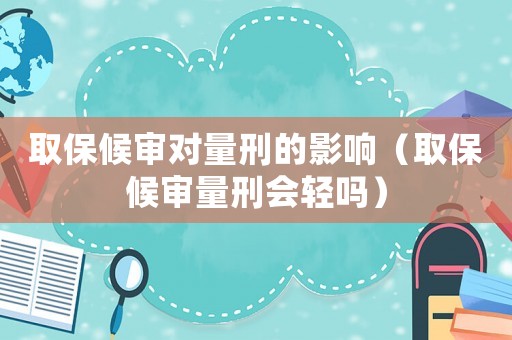 取保候審對量刑的影響（取保候審量刑會輕嗎）